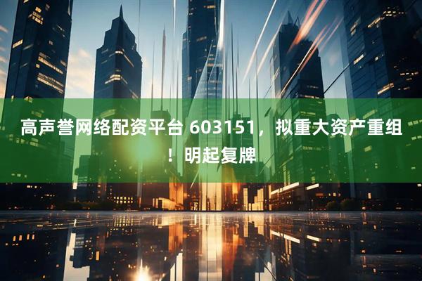 高声誉网络配资平台 603151，拟重大资产重组！明起复牌
