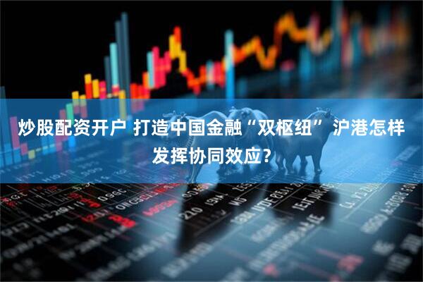 炒股配资开户 打造中国金融“双枢纽” 沪港怎样发挥协同效应？