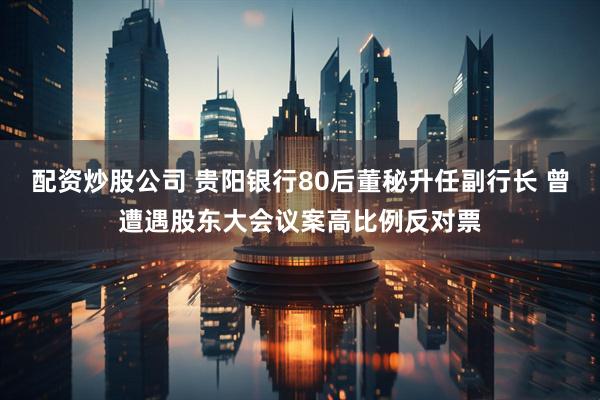 配资炒股公司 贵阳银行80后董秘升任副行长 曾遭遇股东大会议案高比例反对票