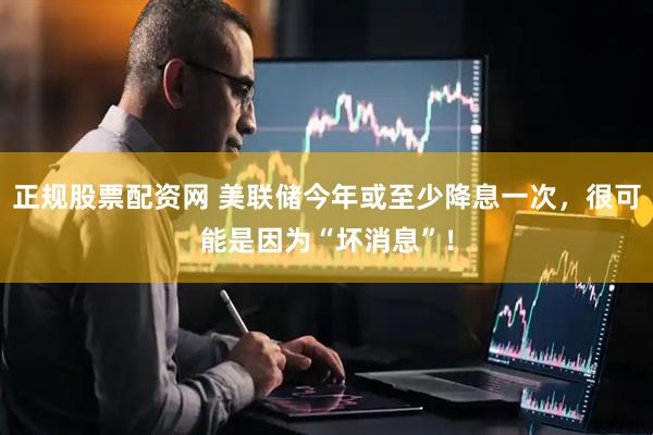 正规股票配资网 美联储今年或至少降息一次，很可能是因为“坏消息”！