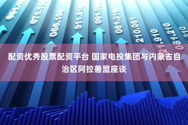配资优秀股票配资平台 国家电投集团与内蒙古自治区阿拉善盟座谈