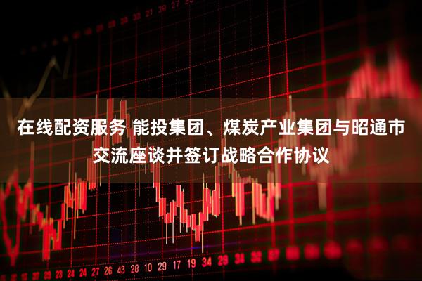 在线配资服务 能投集团、煤炭产业集团与昭通市交流座谈并签订战略合作协议