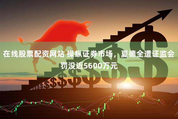 在线股票配资网站 操纵证券市场，夏德全遭证监会罚没近5600万元