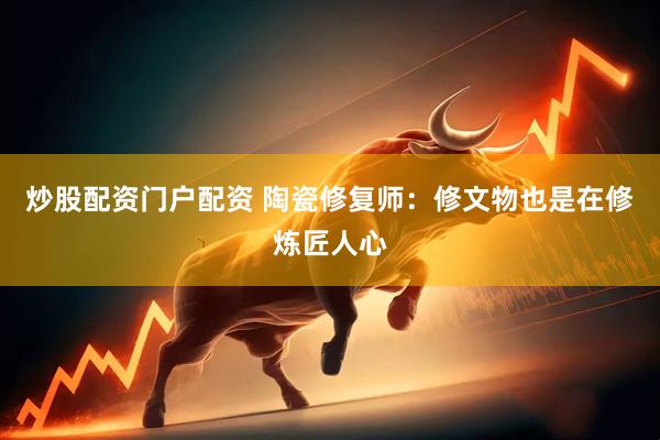 炒股配资门户配资 陶瓷修复师：修文物也是在修炼匠人心