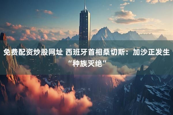 免费配资炒股网址 西班牙首相桑切斯：加沙正发生“种族灭绝”