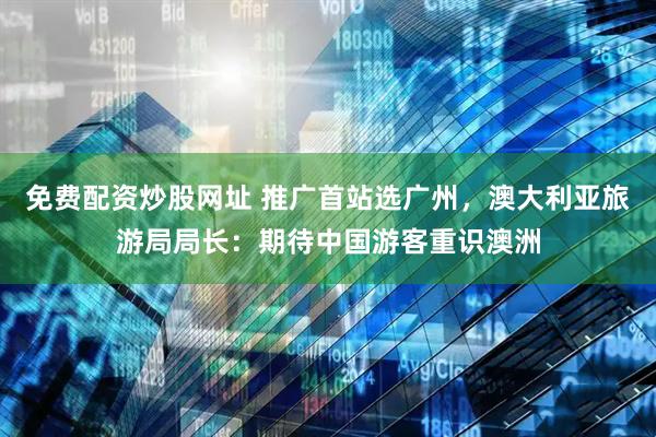 免费配资炒股网址 推广首站选广州，澳大利亚旅游局局长：期待中国游客重识澳洲