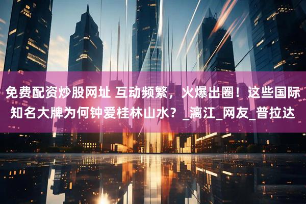 免费配资炒股网址 互动频繁，火爆出圈！这些国际知名大牌为何钟爱桂林山水？_漓江_网友_普拉达
