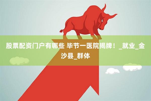 股票配资门户有哪些 毕节一医院揭牌！_就业_金沙县_群体