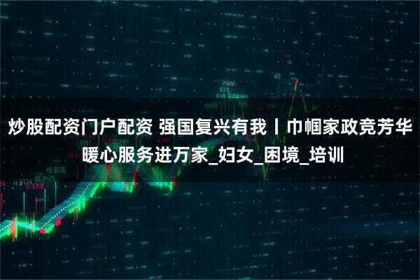 炒股配资门户配资 强国复兴有我丨巾帼家政竞芳华 暖心服务进万家_妇女_困境_培训