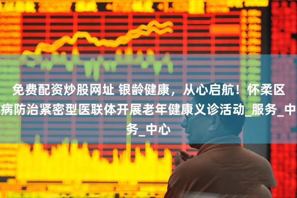 免费配资炒股网址 银龄健康，从心启航！怀柔区慢病防治紧密型医联体开展老年健康义诊活动_服务_中心