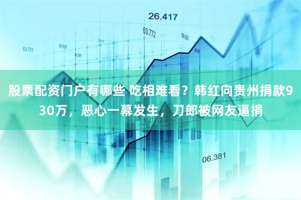 股票配资门户有哪些 吃相难看？韩红向贵州捐款930万，恶心一幕发生，刀郎被网友逼捐