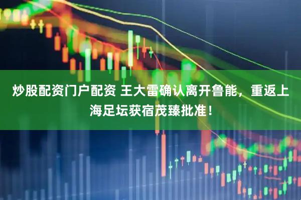 炒股配资门户配资 王大雷确认离开鲁能，重返上海足坛获宿茂臻批准！