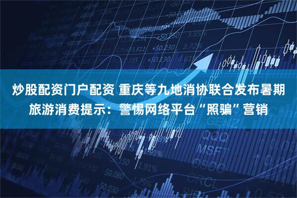 炒股配资门户配资 重庆等九地消协联合发布暑期旅游消费提示：警惕网络平台“照骗”营销