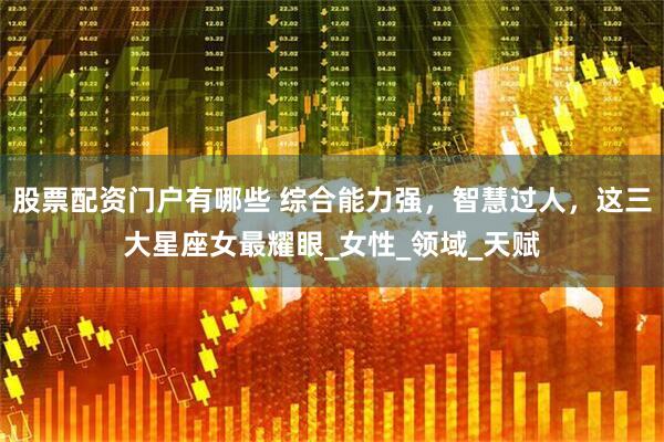 股票配资门户有哪些 综合能力强，智慧过人，这三大星座女最耀眼_女性_领域_天赋