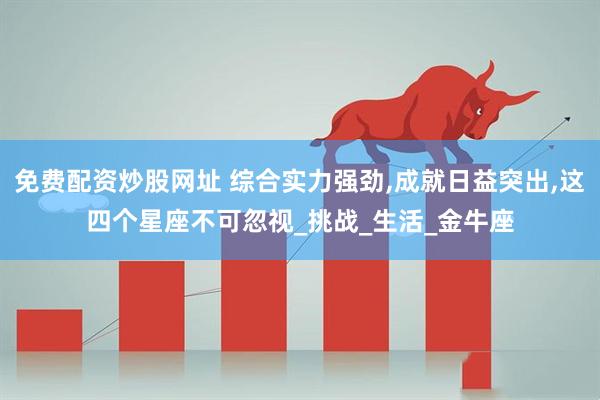 免费配资炒股网址 综合实力强劲,成就日益突出,这四个星座不可忽视_挑战_生活_金牛座