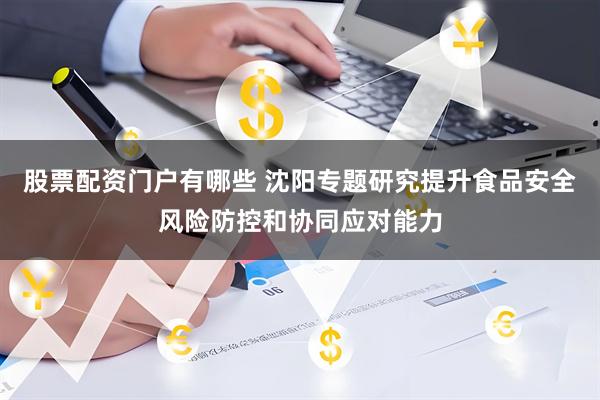 股票配资门户有哪些 沈阳专题研究提升食品安全风险防控和协同应对能力