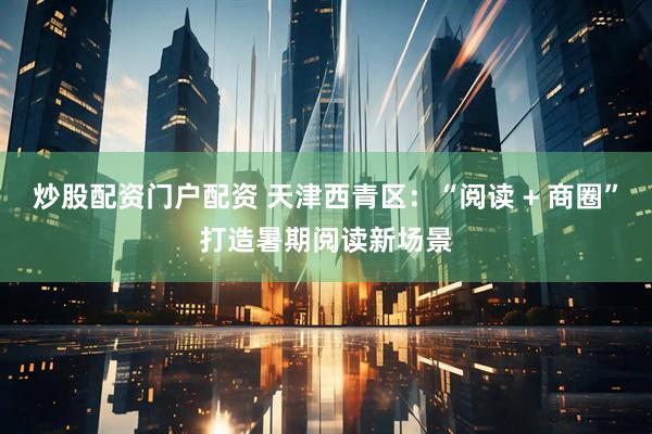 炒股配资门户配资 天津西青区：“阅读 + 商圈”打造暑期阅读新场景