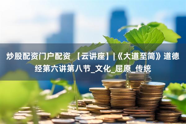 炒股配资门户配资 【云讲座】|《大道至简》道德经第六讲第八节_文化_屈原_传统