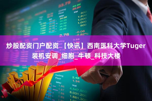 炒股配资门户配资 【快讯】西南医科大学Tuger装机安调_细胞_牛顿_科技大楼