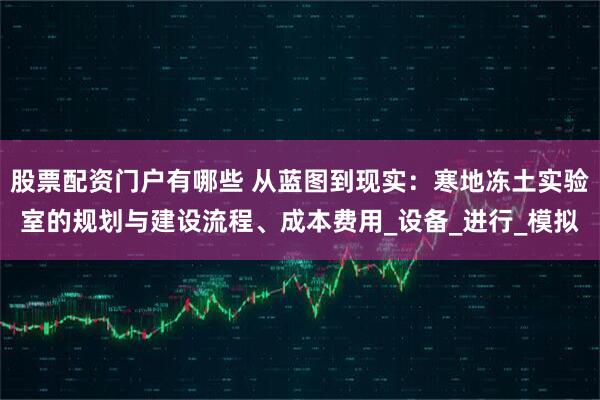 股票配资门户有哪些 从蓝图到现实：寒地冻土实验室的规划与建设流程、成本费用_设备_进行_模拟