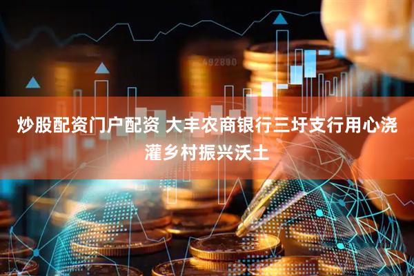 炒股配资门户配资 大丰农商银行三圩支行用心浇灌乡村振兴沃土