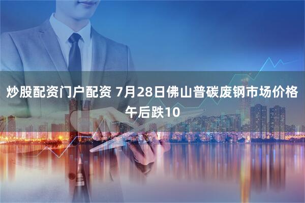炒股配资门户配资 7月28日佛山普碳废钢市场价格午后跌10