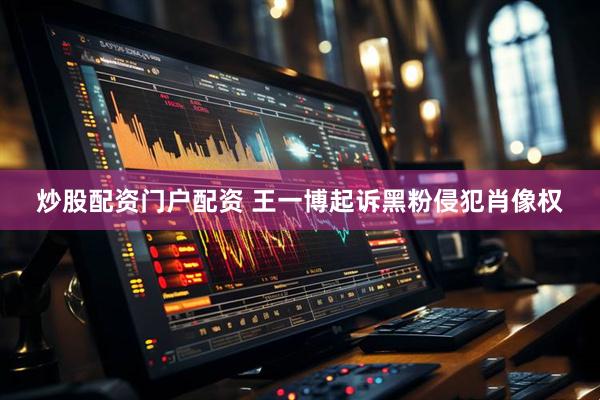 炒股配资门户配资 王一博起诉黑粉侵犯肖像权