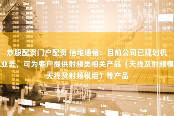 炒股配资门户配资 信维通信：目前公司已规划机器人零部件业务，可为客户提供射频类相关产品（天线及射频模组）等产品