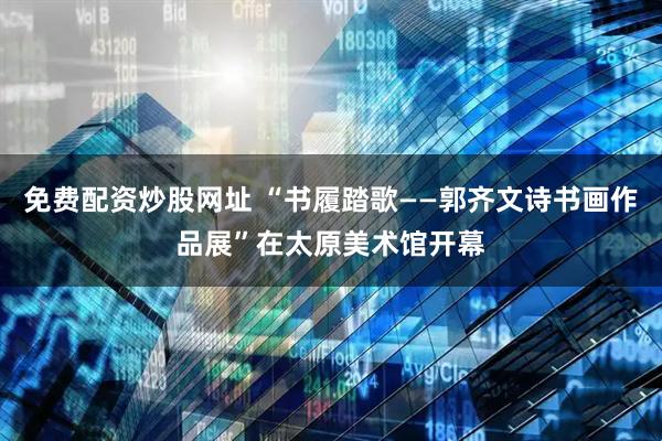 免费配资炒股网址 “书履踏歌——郭齐文诗书画作品展”在太原美术馆开幕