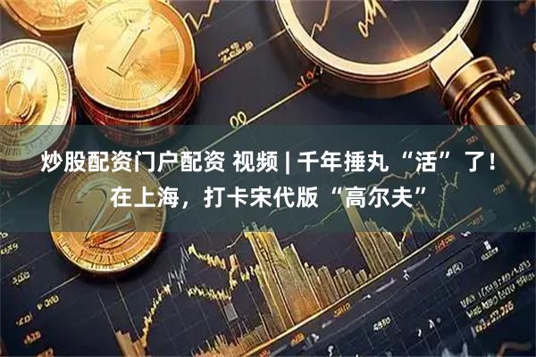 炒股配资门户配资 视频 | 千年捶丸 “活” 了！在上海，打卡宋代版 “高尔夫”