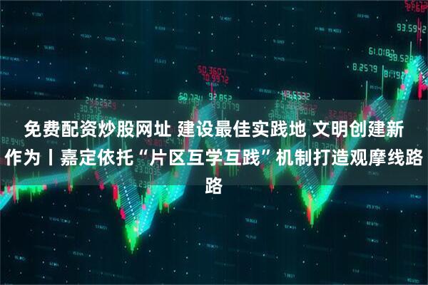 免费配资炒股网址 建设最佳实践地 文明创建新作为丨嘉定依托“片区互学互践”机制打造观摩线路
