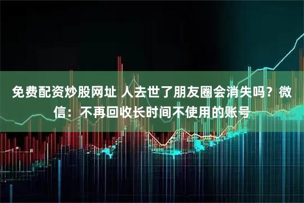 免费配资炒股网址 人去世了朋友圈会消失吗？微信：不再回收长时间不使用的账号
