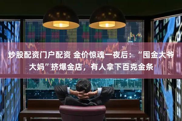 炒股配资门户配资 金价惊魂一夜后：“囤金大爷大妈”挤爆金店，有人拿下百克金条