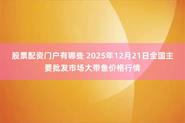 股票配资门户有哪些 2025年12月21日全国主要批发市场大带鱼价格行情