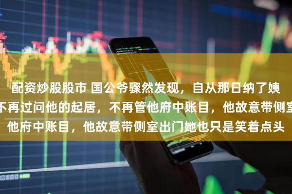 配资炒股股市 国公爷骤然发现，自从那日纳了姨娘，夫人就完全变了。不再过问他的起居，不再管他府中账目，他故意带侧室出门她也只是笑着点头