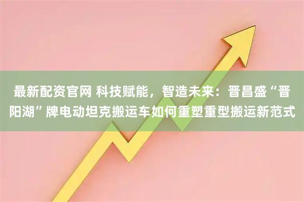 最新配资官网 科技赋能,智造未来:晋昌盛“晋阳湖”牌电动坦克搬运车如何重塑重型搬运新范式