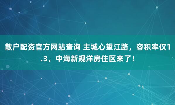 散户配资官方网站查询 主城心望江路,容积率仅1.3,中海新规洋房住区来了!