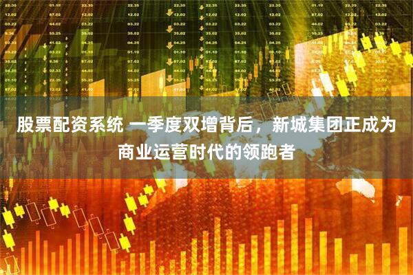股票配资系统 一季度双增背后，新城集团正成为商业运营时代的领跑者