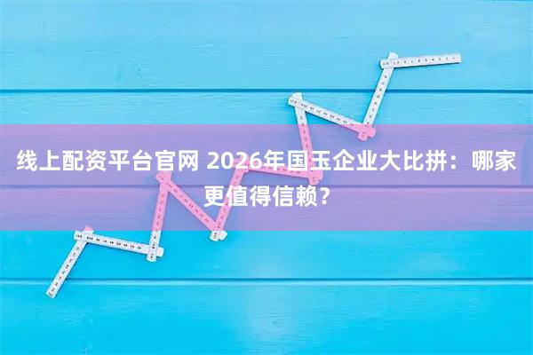 线上配资平台官网 2026年国玉企业大比拼：哪家更值得信赖？