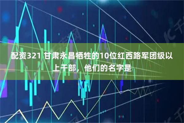 配资321 甘肃永昌牺牲的10位红西路军团级以上干部,他们的名字是