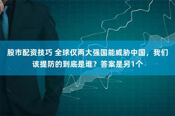 股市配资技巧 全球仅两大强国能威胁中国，我们该提防的到底是谁？答案是另1个