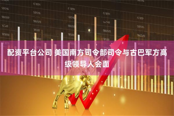 配资平台公司 美国南方司令部司令与古巴军方高级领导人会面