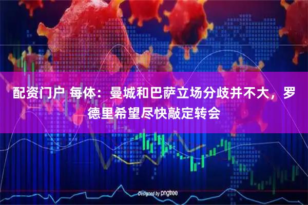 配资门户 每体：曼城和巴萨立场分歧并不大，罗德里希望尽快敲定转会