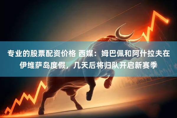 专业的股票配资价格 西媒：姆巴佩和阿什拉夫在伊维萨岛度假，几天后将归队开启新赛季