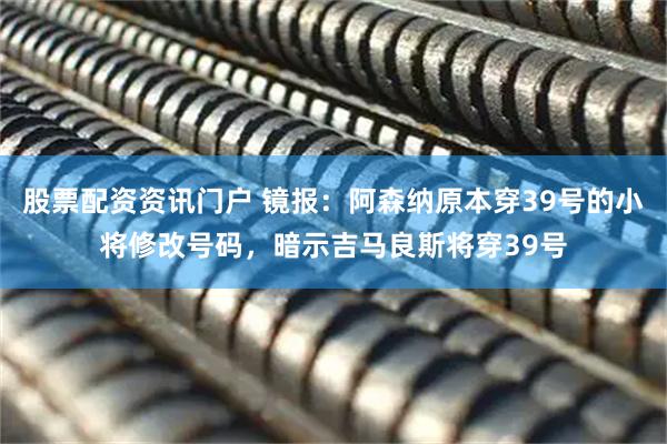 股票配资资讯门户 镜报：阿森纳原本穿39号的小将修改号码，暗示吉马良斯将穿39号