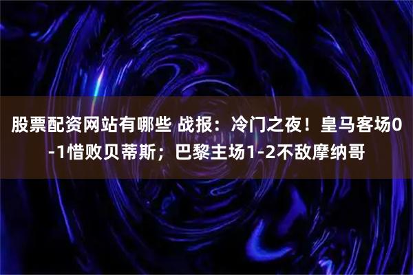 股票配资网站有哪些 战报：冷门之夜！皇马客场0-1惜败贝蒂斯；巴黎主场1-2不敌摩纳哥