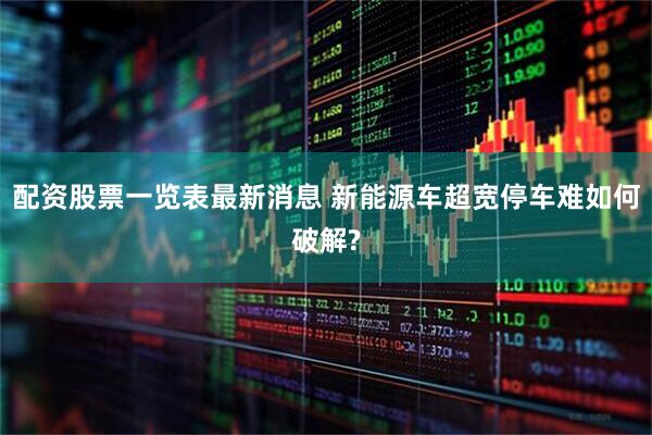 配资股票一览表最新消息 新能源车超宽停车难如何破解?