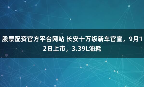 股票配资官方平台网站 长安十万级新车官宣,9月12日上市,3.39L油耗