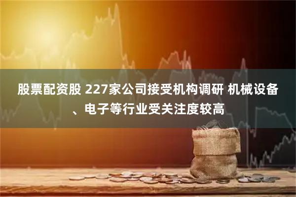 股票配资股 227家公司接受机构调研 机械设备、电子等行业受关注度较高