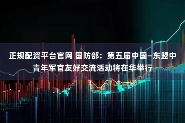 正规配资平台官网 国防部：第五届中国—东盟中青年军官友好交流活动将在华举行